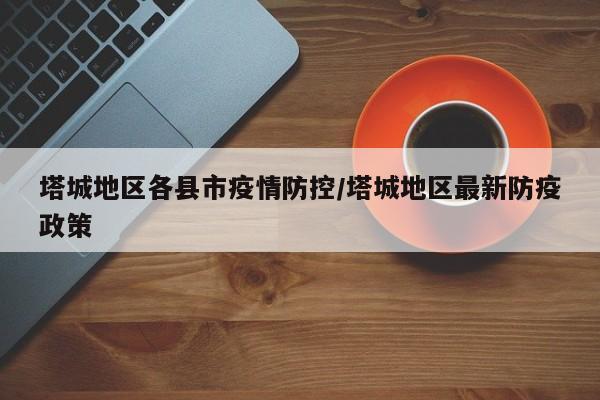 塔城地区各县市疫情防控/塔城地区最新防疫政策