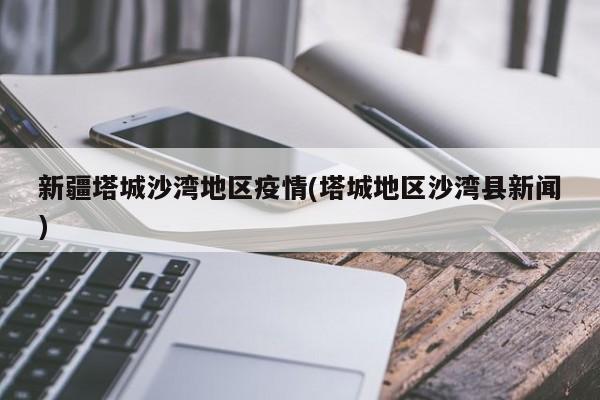 新疆塔城沙湾地区疫情(塔城地区沙湾县新闻)