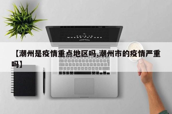 【潮州是疫情重点地区吗,潮州市的疫情严重吗】