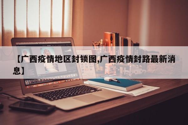 【广西疫情地区封锁图,广西疫情封路最新消息】