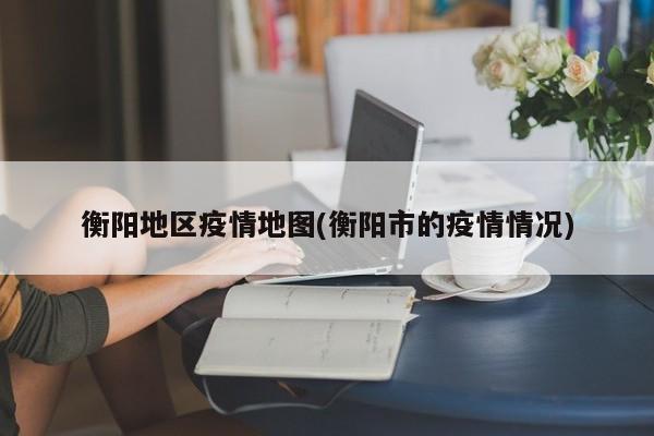 衡阳地区疫情地图(衡阳市的疫情情况)