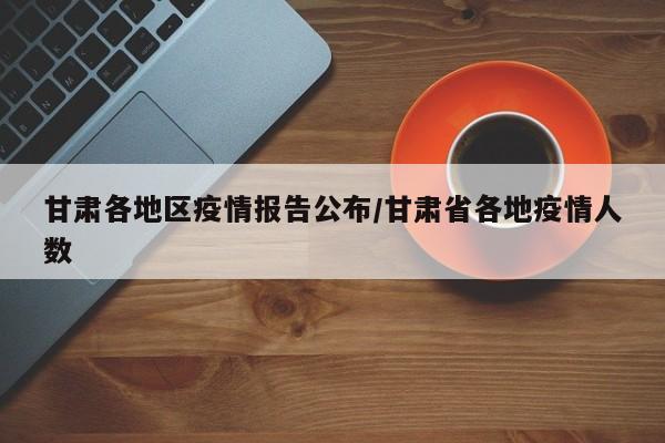 甘肃各地区疫情报告公布/甘肃省各地疫情人数