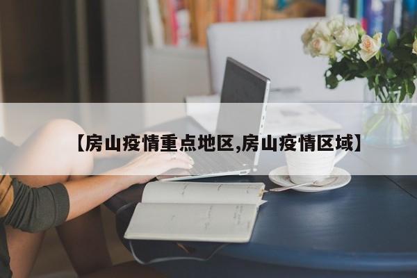 【房山疫情重点地区,房山疫情区域】