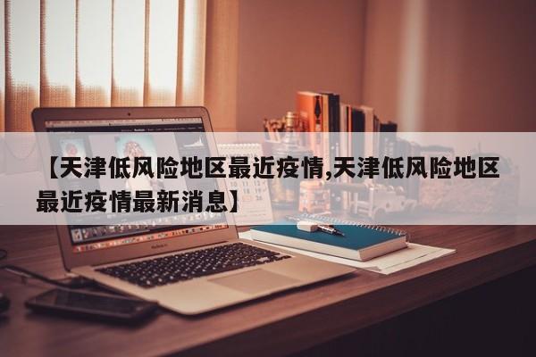 【天津低风险地区最近疫情,天津低风险地区最近疫情最新消息】